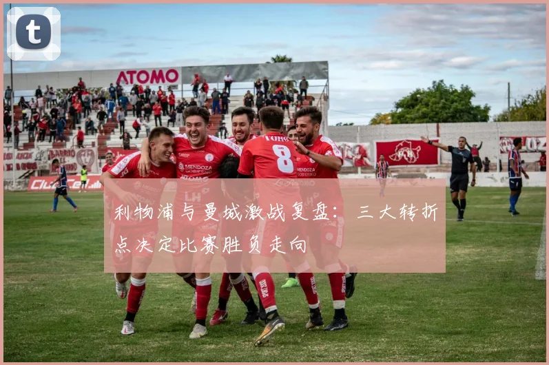 利物浦与曼城激战复盘：三大转折点决定比赛胜负走向