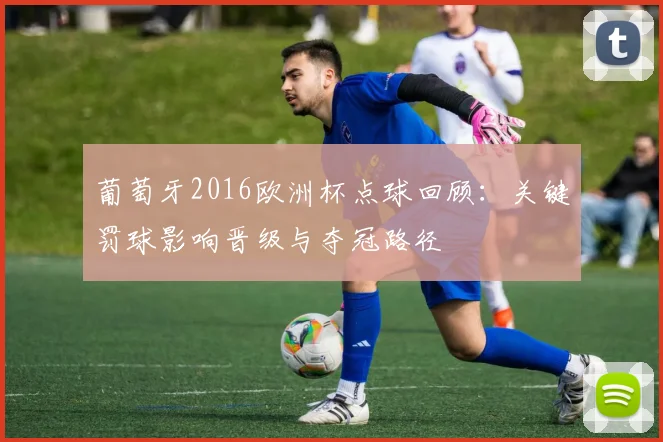 葡萄牙2016欧洲杯点球回顾：关键罚球影响晋级与夺冠路径