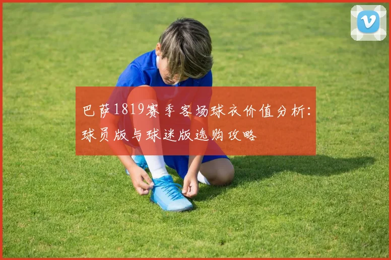 巴萨1819赛季客场球衣价值分析：球员版与球迷版选购攻略