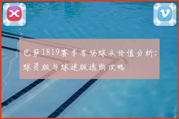 巴萨1819赛季客场球衣价值分析：球员版与球迷版选购攻略