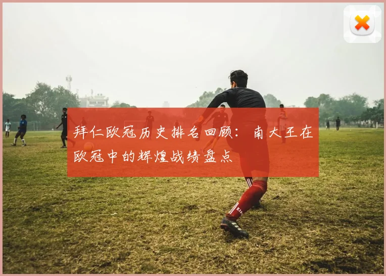 拜仁欧冠历史排名回顾：南大王在欧冠中的辉煌战绩盘点