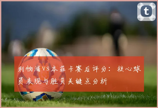 利物浦vs本菲卡赛后评分：核心球员表现与胜负关键点分析