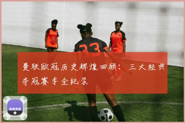 曼联欧冠历史辉煌回顾：三大经典夺冠赛季全纪录