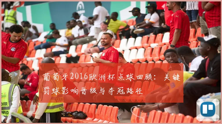 葡萄牙2016欧洲杯点球回顾：关键罚球影响晋级与夺冠路径