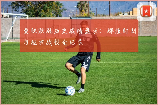 曼联欧冠历史战绩盘点：辉煌时刻与经典战役全记录